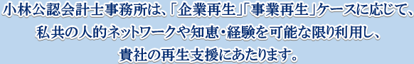 小林公認会計事務所は、「企業再生」「事業再生」ケースに応じて、私共の人的ネットワークや知恵・経験を可能な限り利用し、貴社の再生支援にあたります。