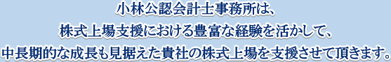 小林公認会計事務所は、株式上場支援における豊富な経験を活かして、中長期的な成長も見据えた貴社の株式上場を支援させて頂きます。