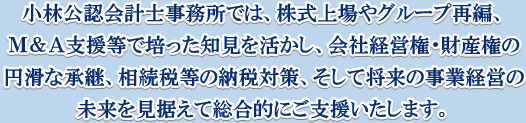 小林公認会計事務所では、株式上場やグループ再編、Ｍ＆Ａ支援等で培った知見を活かし、会社経営権・財産権の円滑な承継、相続税等の納税対策、そして将来の事業経営の未来を見据えて総合的にご支援いたします。